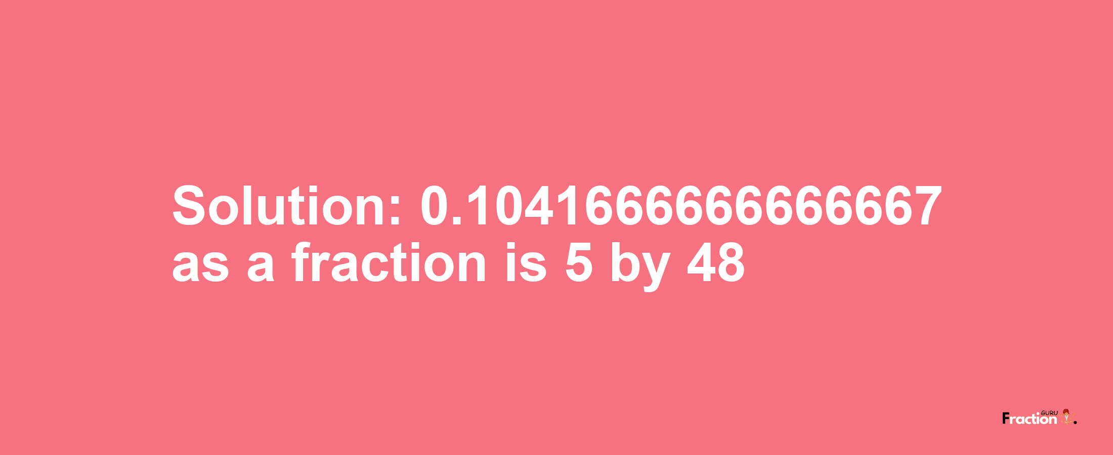 Solution:0.1041666666666667 as a fraction is 5/48